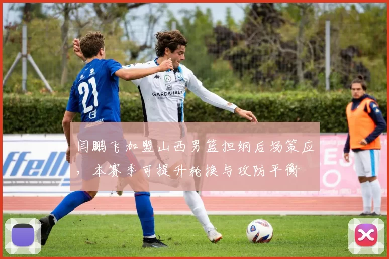 闫鹏飞加盟山西男篮担纲后场策应，本赛季可提升轮换与攻防平衡