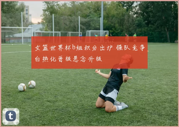 女篮世界杯b组积分出炉 强队竞争白热化晋级悬念升级