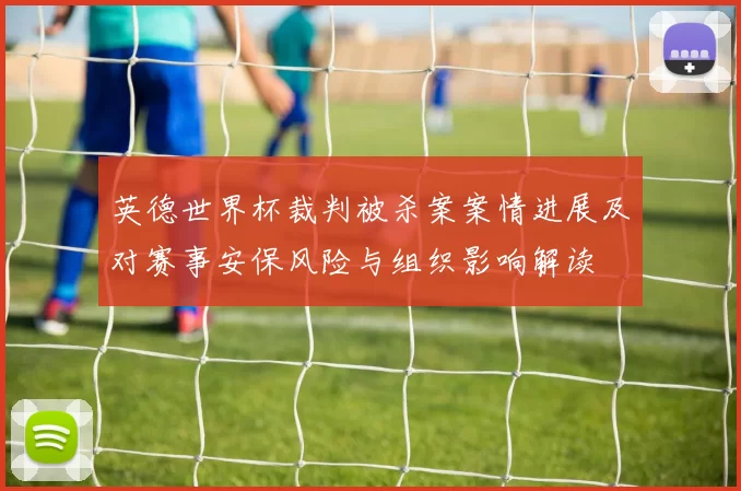 英德世界杯裁判被杀案案情进展及对赛事安保风险与组织影响解读