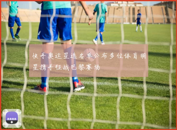 快手奥运星选名单公布多位体育明星携手征战巴黎赛场