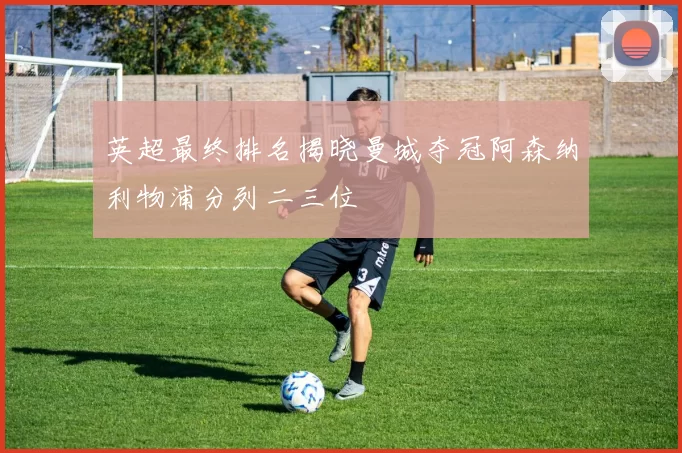 英超最终排名揭晓曼城夺冠阿森纳利物浦分列二三位