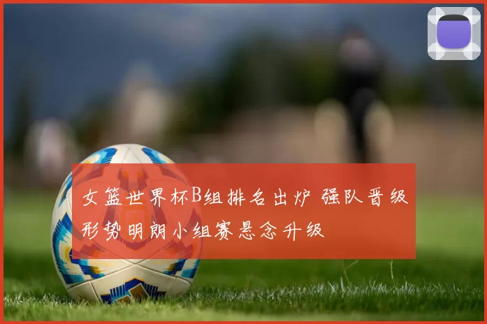 女篮世界杯B组排名出炉 强队晋级形势明朗小组赛悬念升级