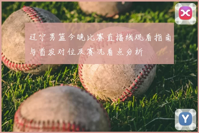 辽宁男篮今晚比赛直播线观看指南与首发对位及赛况看点分析