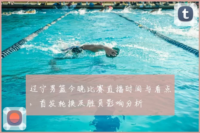 辽宁男篮今晚比赛直播时间与看点，首发轮换及胜负影响分析