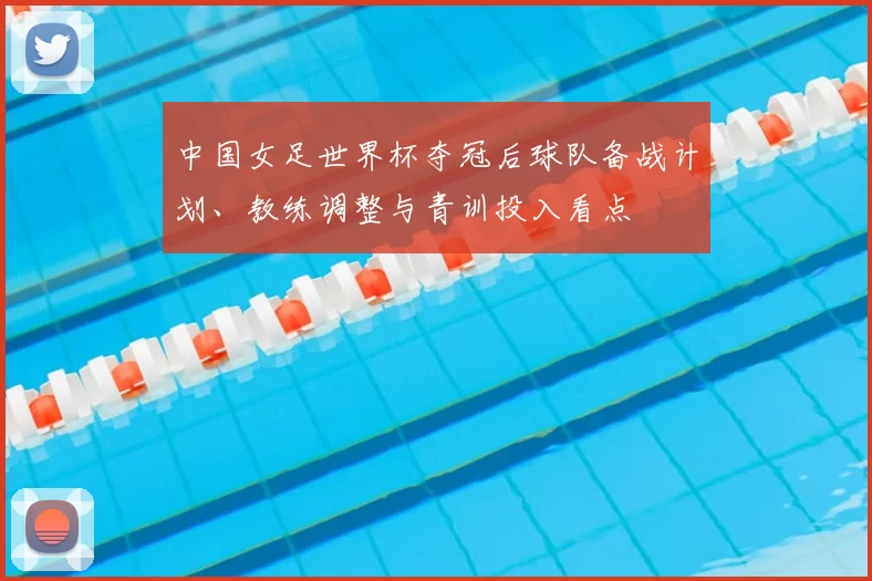 中国女足世界杯夺冠后球队备战计划、教练调整与青训投入看点