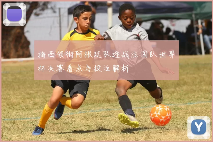 梅西领衔阿根廷队迎战法国队世界杯决赛看点与投注解析