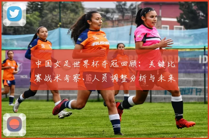 中国女足世界杯夺冠回顾：关键比赛战术考察、人员调整分析与未来备战影响