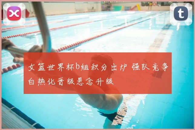 女篮世界杯b组积分出炉 强队竞争白热化晋级悬念升级