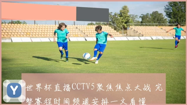 世界杯直播CCTV5聚焦焦点大战 完整赛程时间频道安排一文看懂