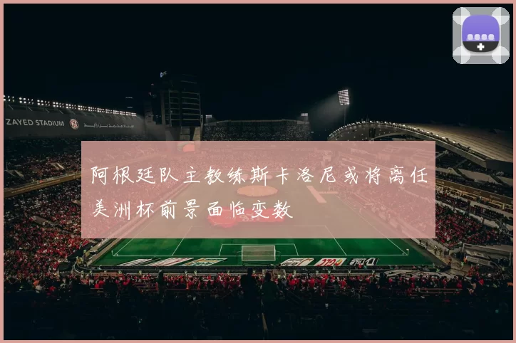 阿根廷队主教练斯卡洛尼或将离任美洲杯前景面临变数