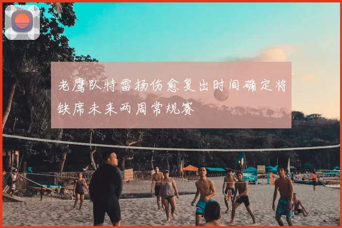 老鹰队特雷杨伤愈复出时间确定将缺席未来两周常规赛