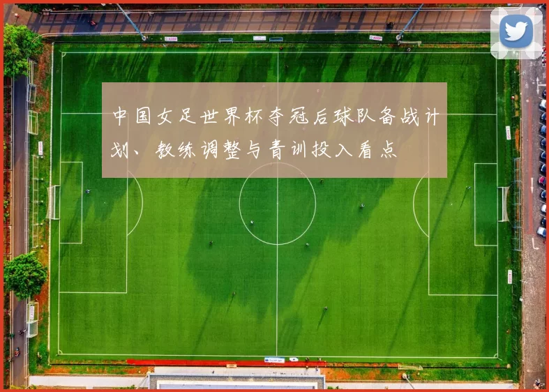 中国女足世界杯夺冠后球队备战计划、教练调整与青训投入看点