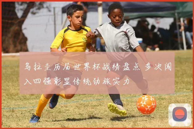 乌拉圭历届世界杯战绩盘点 多次闯入四强彰显传统劲旅实力