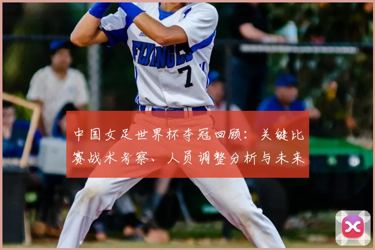 中国女足世界杯夺冠回顾：关键比赛战术考察、人员调整分析与未来备战影响