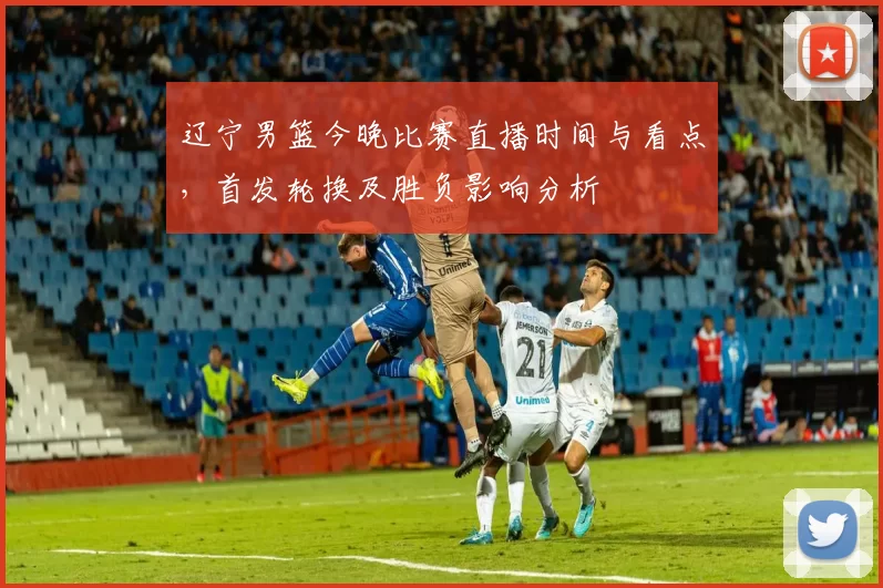 辽宁男篮今晚比赛直播时间与看点，首发轮换及胜负影响分析