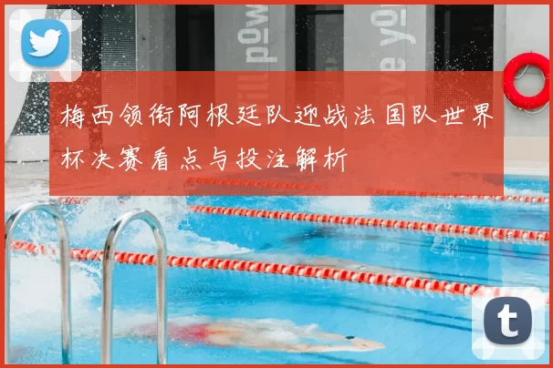 梅西领衔阿根廷队迎战法国队世界杯决赛看点与投注解析